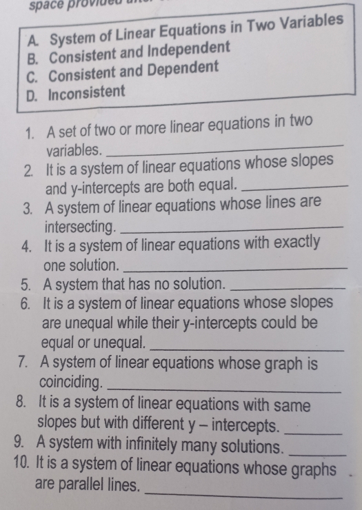 space provideu
A. System of Linear Equations in Two Variables
B. Consistent and Independent
C. Consistent and Dependent
D. Inconsistent
1. A set of two or more linear equations in two
variables.
_
2. It is a system of linear equations whose slopes
and y-intercepts are both equal._
3. A system of linear equations whose lines are
intersecting._
4. It is a system of linear equations with exactly
one solution._
5. A system that has no solution._
6. It is a system of linear equations whose slopes
are unequal while their y-intercepts could be
equal or unequal._
7. A system of linear equations whose graph is
coinciding._
8. It is a system of linear equations with same
slopes but with different y - intercepts._
9. A system with infinitely many solutions._
10. It is a system of linear equations whose graphs
are parallel lines.
_