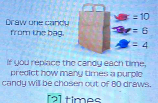 =10
Draw one candy 
from the bag.
=6
=4
If you replace the candy each time, 
predict how many times a purple 
candy will be chosen out of 80 draws. 
[2]times