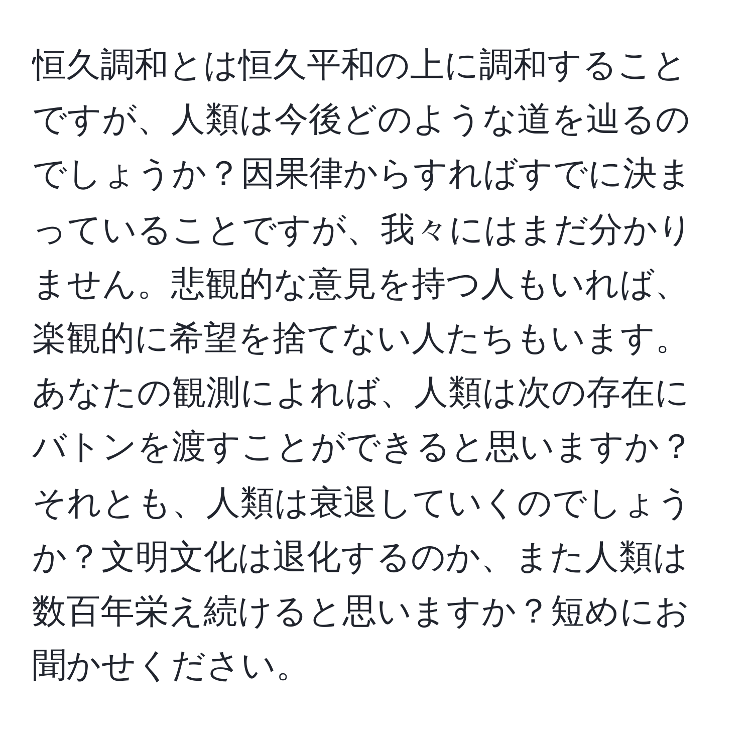 恒久調和とは恒久平和の上に調和することですが、人類は今後どのような道を辿るのでしょうか？因果律からすればすでに決まっていることですが、我々にはまだ分かりません。悲観的な意見を持つ人もいれば、楽観的に希望を捨てない人たちもいます。あなたの観測によれば、人類は次の存在にバトンを渡すことができると思いますか？それとも、人類は衰退していくのでしょうか？文明文化は退化するのか、また人類は数百年栄え続けると思いますか？短めにお聞かせください。