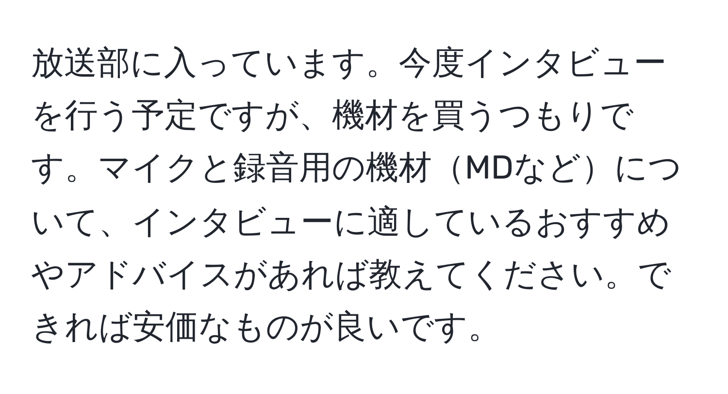 放送部に入っています。今度インタビューを行う予定ですが、機材を買うつもりです。マイクと録音用の機材MDなどについて、インタビューに適しているおすすめやアドバイスがあれば教えてください。できれば安価なものが良いです。