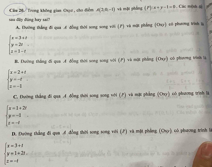 Trong không gian Oxyz , cho điểm A(2;0;-1) và mặt phẳng (P) x+y-1=0. Các mệnh đề Dườn
sau đây đúng hay sai?
A. Đường thẳng đi qua A đồng thời song song với (P) và mặt phẳng (Oxy) có phương trình là
beginarrayl x=3+t y=2t z=1-tendarray..
B. Đường thẳng đi qua A đồng thời song song với (P) và mặt phẳng (Oxy) có phương trình là
beginarrayl x=2+t y=-t z=-1endarray.
C. Đường thẳng đi qua A đồng thời song song với (P) và mặt phẳng (Oxy) có phương trình là
beginarrayl x=1+2t y=-1 z=-tendarray..
D. Đường thẳng đi qua A đồng thời song song với (P) và mặt phẳng (Oxy) có phương trình là
beginarrayl x=3+t y=1+2t. z=-tendarray.