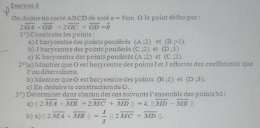 On donne un carré ABCD de coté a=5cm G le point défini par :
2overline GA-overline GB+2overline GC+overline GD=overline 0
1°) Construire les points : 
a) I barycentre des points pondérés (A;2) et (B;-1). 
b) J barycentre des points pondérés (C;2) et (D:1)
c) K barycentre des points pondérés (A;2) et (C;2)
2°) a) Montrer que O est barycentre des points I et J affectés des coefficients que 
l' on déterminera. 
b) Montrer que G est barycentre des points (B;1) et (D;3). 
c) En déduire la construction de G.
3°) Déterminer dans chacun des cas suivants l'ensemble des points M : 
a) ||2overline MA· overline MB+2overline MC+overline MD||=4.||overline MD· overline MB
b) a) |2overline MA-overline MB||= 1/3 ||2overline MC+overline MD||.