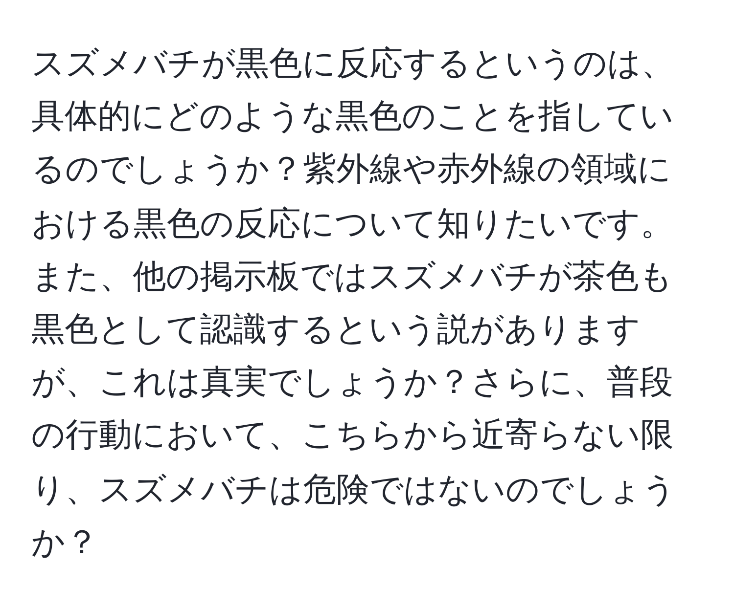 スズメバチが黒色に反応するというのは、具体的にどのような黒色のことを指しているのでしょうか？紫外線や赤外線の領域における黒色の反応について知りたいです。また、他の掲示板ではスズメバチが茶色も黒色として認識するという説がありますが、これは真実でしょうか？さらに、普段の行動において、こちらから近寄らない限り、スズメバチは危険ではないのでしょうか？