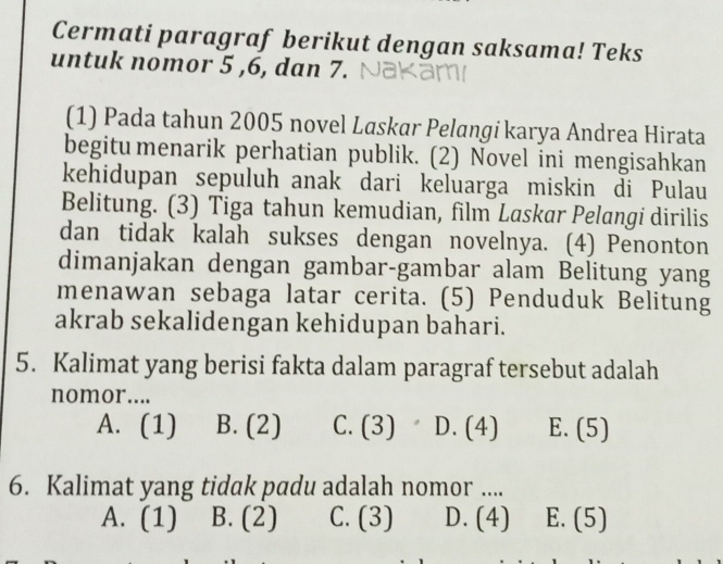 Cermati paragraf berikut dengan saksama! Teks
untuk nomor 5 , 6, dan 7.
(1) Pada tahun 2005 novel Laskar Pelangi karya Andrea Hirata
begitu menarik perhatian publik. (2) Novel ini mengisahkan
kehidupan sepuluh anak dari keluarga miskin di Pulau
Belitung. (3) Tiga tahun kemudian, film Laskar Pelangi dirilis
dan tidak kalah sukses dengan novelnya. (4) Penonton
dimanjakan dengan gambar-gambar alam Belitung yang
menawan sebaga latar cerita. (5) Penduduk Belitung
akrab sekalidengan kehidupan bahari.
5. Kalimat yang berisi fakta dalam paragraf tersebut adalah
nomor....
A. (1) B. (2) C. (3) D. (4) E. (5)
6. Kalimat yang tidak padu adalah nomor ....
A. (1) B. (2) C. (3) D. (4) E. (5)