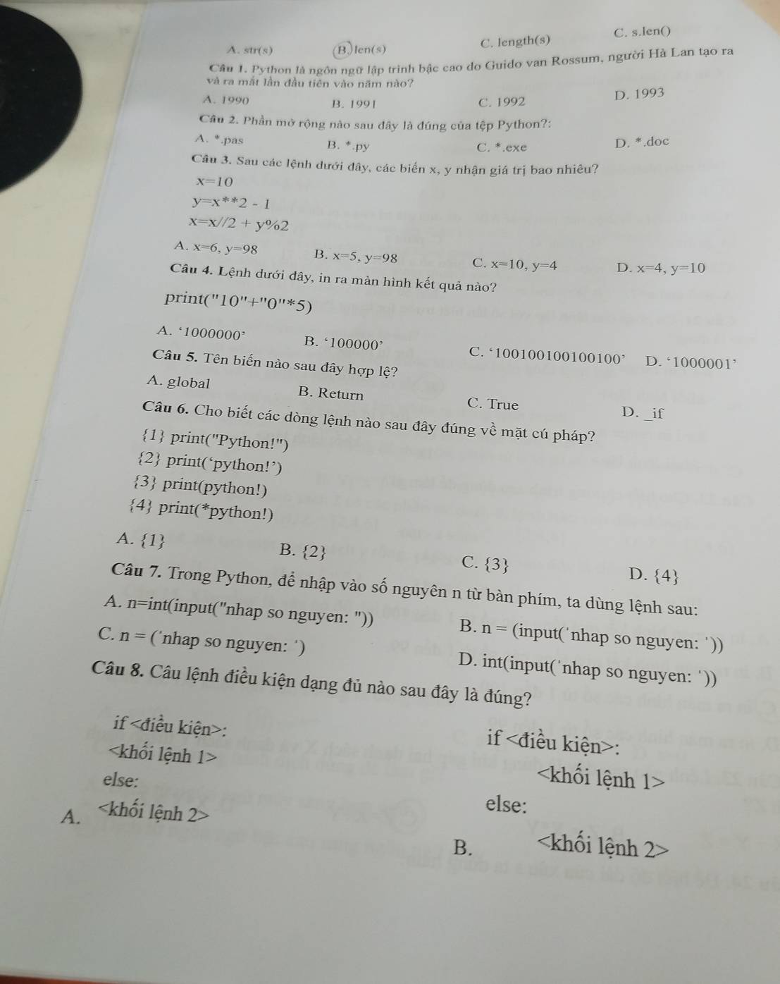 A. sin (s) Blen(s) C. length(s) C. s.len()
Câu 1. Python là ngôn ngữ lập trình bậc cao do Guido van Rossum, người Hà Lan tạo ra
và ra mắt lần đầu tiên vào năm nào?
A. 1990 B. 1991 C. 1992
D. 1993
Câu 2. Phần mở rộng nào sau đây là đúng của tệp Python?:
A. *.pas B. *.py C. *.exe
D. *.doc
Câu 3. Sau các lệnh dưới đây, các biến x, y nhận giá trị bao nhiêu?
x=10
y=x^(**)2-1
x=x//2+y% 2
A. x=6,y=98 B. x=5,y=98 C. x=10,y=4 D. x=4,y=10
Câu 4. Lệnh dưới đây, in ra màn hình kết quả nào?
print("1 0''+''0''^11
A. 1000000^, B. 100000^, C. ‘10010010010010
0' D. ‘1000001’
Câu 5. Tên biến nào sau đây hợp lệ?
A. global B. Return C. True D. _if
Câu 6. Cho biết các dòng lệnh nào sau đây đúng về mặt cú pháp?
1 print("Python!")
2 print(‘python!’)
3 print(python!)
4 print(*python!)
A. 1 B. 2 C.  3 D.  4
Câu 7. Trong Python, để nhập vào số nguyên n từ bàn phím, ta dùng lệnh sau:
A. n=int(input("nhap so nguyen: ")) n= (input(˙nhap so nguyen: '))
B.
C. n = (˙nhap so nguyen: ‘) D. int(input('nhap so nguyen: ‘))
Câu 8. Câu lệnh điều kiện dạng đủ nào sau đây là đúng?
if :
if :

else: else:
A.
B.