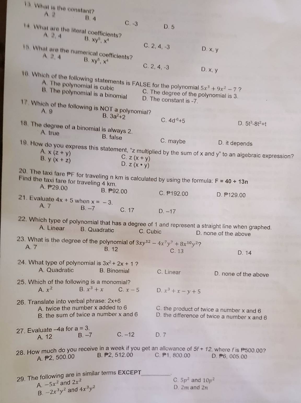 What is the constant?
A、B B. 4 C. -3 D. 5
14. What are the literal coefficients?
A. 2, 4 B. xy^5,x^4
C. 2, 4, -3 D. x, y
15. What are the numerical coefficients?
A、 2,4 B. xy^6,x^4 C. 2, 4, -3 D. x, y
16. Which of the following statements is FALSE for the polynomial 5x^3+9x^2-7 ?
A. The polynomial is cubic
C. The degree of the polynomial is 3.
B. The polynomial is a binomial D. The constant is -7.
17. Which of the following is NOT a polynomial?
A. 9 B. 3a^2+2 C. 4d^(-6)+5
D. 5t^3-8t^2+t
18. The degree of a binomial is always 2.
A. true B. false C. maybe D. it depends
19. How do you express this statement, “z multiplied by the sum of x and y” to an algebraic expression?
A. x(z+y)
C.
B. y(x+z) z(x+y)
D. z(x· y)
20. The taxi fare PF for traveling n km is calculated by using the formula: F=40+13n
Find the taxi fare for traveling 4 km.
A. P29.00 B. P92.00 C. P192.00
D. P 29.00
21. Evaluate 4x+5 when x=-3.
A. 7 B. -7 C. 17 D. -17
22. Which type of polynomial that has a degree of 1 and represent a straight line when graphed.
A. Linear B. Quadratic C. Cubic D. none of the above
23. What is the degree of the polynomial of 3xy^(12)-4x^7y^7+8x^(10)y^2 ?
A. 7 B. 12 C. 13
D. 14
24. What type of polynomial is 3x^2+2x+1 ?
A. Quadratic B. Binomial C. Linear D. none of the above
25. Which of the following is a monomial?
A. x^2 B. x^3+x C. x-5 D. x^3+x-y+5
26. Translate into verbal phrase: 2x+6
A. twice the number x added to 6 C. the product of twice a number x and 6
B. the sum of twice a number x and 6 D. the difference of twice a number x and 6
27. Evaluate --4a for a=3.
A. 12 B. -7 C. −12 D. 7
28. How much do you receive in a week if you get an allowance of 5f+12 , where f is P500.00?
A. P2, 500.00 B. 2, 512.00 C. 1, 800.00 D. P6, 005.00
29. The following are in similar terms EXCEPT_
、
A. -5x^2 and 2x^2
B. -2x^3y^2 and 4x^3y^2 C. 5p^2 and 10p^2
D. 2m and 2n