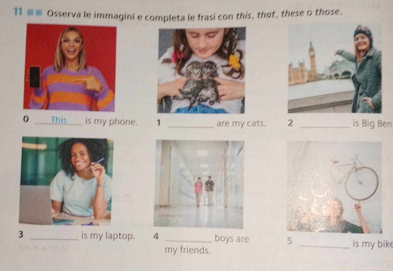 11 ■ Osserva le immagini e completa le frasi con this, thut, these o those. 
0 This is my phone. 1 _are my cats. 2 _is Big Ben
3 _is my laptop. 4 _boys are 5
my friends. 
_is my bike