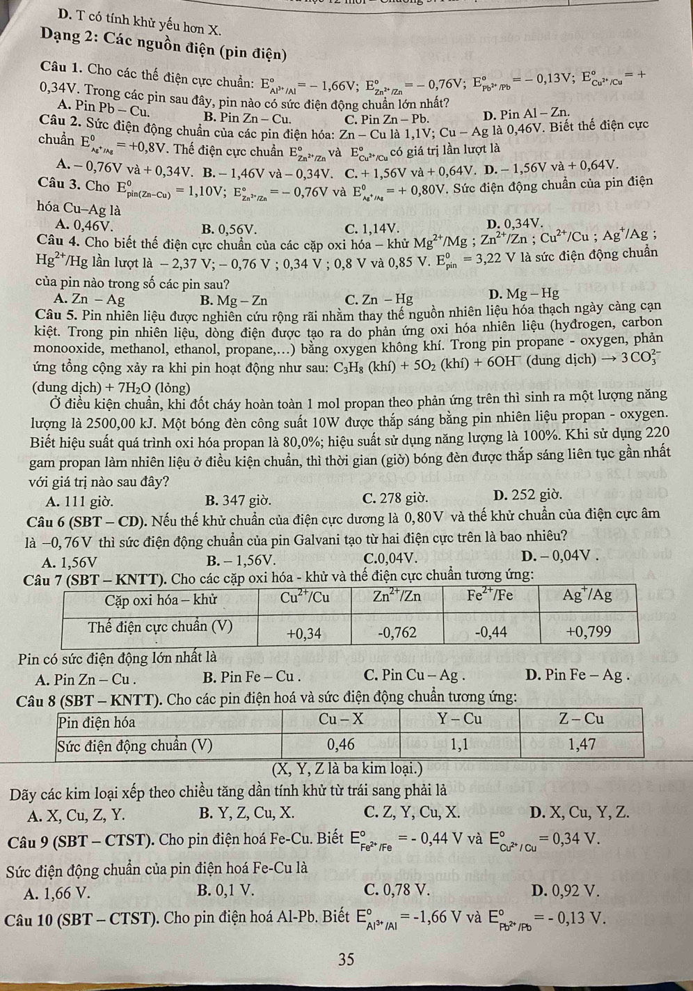 D. T có tính khử yếu hơn X.
Dạng 2: Các nguồn điện (pin điện)
Câu 1. Cho các thế điện cực chuẩn: E_Al^(3+)/Al^circ =-1,66V;E_Zn^(2+)/Zn^circ =-0,76V;E_Pb^(2+)/Pb^circ =-0,13V;E_Cu^(2+)/Cu^circ  = +
0,34V. Trong các pin sau đây, pin nào có sức điện động chuẩn lớn nhất?
A. Pin Pb-Cu. B. Pin Zn-Cu. C. Pin Zn-Pb. D. Pin Al-Zn.
Câu 2. Sức điện động chuẩn của các pin điện hóa: Zn-Cu là 1,1V;Cu-Ag la0,46V V. Biết thế điện cực
chuẩn E_Ag^+/Ag^0=+0,8V T. Thế điện cực chuẩn E_Zn^(2+)/Zn^circ  và E_Cu^(2+)/Cu°co giá trị lần lượt là
A. -0,76Vva+0,34V. B. -1,46Vva-0,34V C.+1,56Vva+0,64V.D.-1,56Vva+0,64V.
Câu 3. Cho E_(pin(Zn-Cu))^0=1,10V;E_Zn^(2+)/Zn^circ =-0,76V và E_Ag^+/Ag^0=+0,80V T. Sức điện động chuẩn của pin điện
hóa Cu-Ag là
A. 0,46V. B. 0,56V. C. 1,14V.
Câu 4. Cho biết thế điện cực chuẩn của các cặp oxi hóa - khử Mg^(2+) /Mg ; Zn^(2+)/Zn;Cu^(2+)/Cu;Ag^+/Ag; D. 0,34V.
Hg^(2+)/Hg g lần lượt ldot a-2,37V;-0,76V;0,34V;0,8V và 0,85 5 V. E_(pin)^0=3,22 V là sức điện động chuẩn
của pin nào trong số các pin sau?
A. Zn-Ag B. Mg-Zn C. Zn-Hg
D. Mg-Hg
Câu 5. Pin nhiên liệu được nghiên cứu rộng rãi nhằm thay thể nguồn nhiên liệu hóa thạch ngày càng cạn
kiệt. Trong pin nhiên liệu, dòng điện được tạo ra do phản ứng oxi hóa nhiên liệu (hyđrogen, carbon
monooxide, methanol, ethanol, propane,...) bằng oxygen không khí. Trong pin propane - oxygen, phản
ứng tổng cộng xảy ra khi pin hoạt động như sau: C_3H_8(khi)+5O_2(khi)+6OH^- (dung dịch) to 3CO_3^(2
(dung dịch) +7H_2)O (lỏng)
Ở điều kiện chuẩn, khi đốt cháy hoàn toàn 1 mol propan theo phản ứng trên thì sinh ra một lượng năng
lượng là 2500,00 kJ. Một bóng đèn công suất 10W được thắp sáng bằng pin nhiên liệu propan - oxygen.
Biết hiệu suất quá trình oxi hóa propan là 80,0%; hiệu suất sử dụng năng lượng là 100%. Khi sử dụng 220
gam propan làm nhiên liệu ở điều kiện chuẩn, thì thời gian (giờ) bóng đèn được thắp sáng liên tục gần nhất
với giá trị nào sau đây?
A. 111 giờ. B. 347 giờ. C. 278 giờ. D. 252 giờ.
Câu 6(SBT-CD) ). Nếu thế khử chuẩn của điện cực dương là 0,80V và thế khử chuẩn của điện cực âm
là −0, 76V thì sức điện động chuẩn của pin Galvani tạo từ hai điện cực trên là bao nhiêu?
A. 1,56V B. - 1,56V. C.0,04V. D. - 0,04V .
- KNTT). Cho các cặp oxi hóa - khử và thế điện cực chuẩn tương ứng:
Pin có sức điện động lớn nhất là
A. P_1 n Zn-Cu. B. Pin Fe - Cu . C. Pin Cu-Ag. D. Pin Fe — Ag .
CâSBT - KNTT). Cho các pin điện hoá và sức điện động chuẩn tương ứng:
(X, Y, Z là ba kim loại.)
Dãy các kim loại xếp theo chiều tăng dần tính khử từ trái sang phải lả
A. X, Cu, Z, Y. B. Y, Z, Cu, X. C. Z, Y, Cu, X. D. X, Cu, Y, Z.
Câu 9(SBT-CTST). Cho pin điện hoá Fe-Cu. Biết E_Fe^(2+)/Fe^circ =-0,44V và E_cu^(2+)/cu^circ =0,34V.
Sức điện động chuẩn của pin điện hoá Fe-Cu là
A. 1,66 V. B. 0,1 V. C. 0,78 V. D. 0,92 V.
Câu 10(SBT-CTST) ). Cho pin điện hoá Al-Pb. Biết E_Al^(3+)/Al^circ =-1,66V và E_Pb^(2+)/Pb^circ =-0,13V.
35