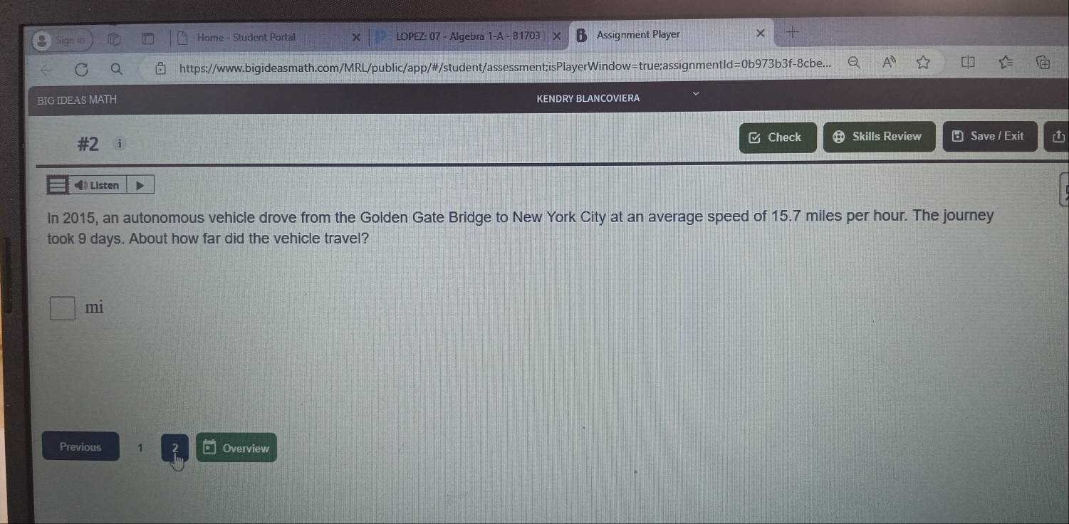 Home - Student Portal LOPEZ: 07 - Algebra 1-A - B170 Assignment Player 
https://www.bigideasmath.com/MRL/public/app/#/student/assessment;isPlayerWindow=true;assignmentId=0b973b3f-8cbe... [ 
BIG IDEAS MATH KENDRY BLANCOVIERA 
□ Check 
#2 Skills Review Save / Exit 1 
(》Listen 
In 2015, an autonomous vehicle drove from the Golden Gate Bridge to New York City at an average speed of 15.7 miles per hour. The journey 
took 9 days. About how far did the vehicle travel? 
mi 
Previous 1 Overview