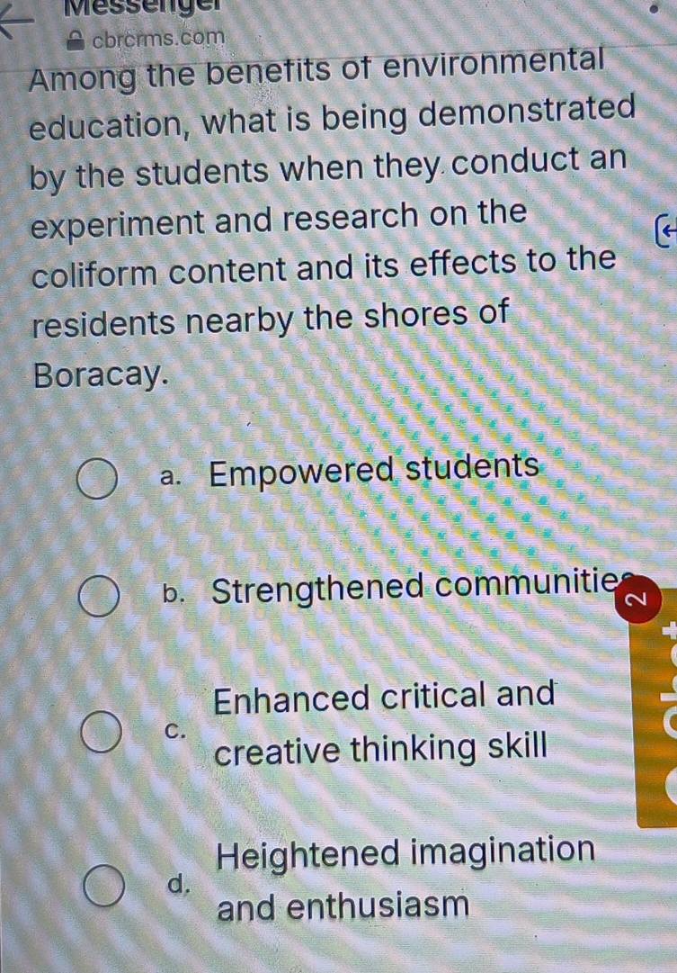 Messenger
cbrcrms.com
Among the benefits of environmental
education, what is being demonstrated
by the students when they conduct an
experiment and research on the
coliform content and its effects to the
residents nearby the shores of
Boracay.
a. Empowered students
b. Strengthened communitie
Enhanced critical and
C.
creative thinking skill
Heightened imagination
d.
and enthusiasm