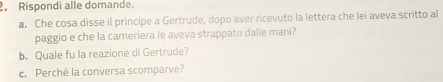 Rispondi alle domande. 
a. Che cosa disse il principe a Gertrude, dopo aver ricevuto la lettera che lei aveva scritto al 
paggio e che la cameriera le aveva strappato dalle mani? 
b. Quale fu la reazione di Gertrude? 
c. Perché la conversa scomparve?