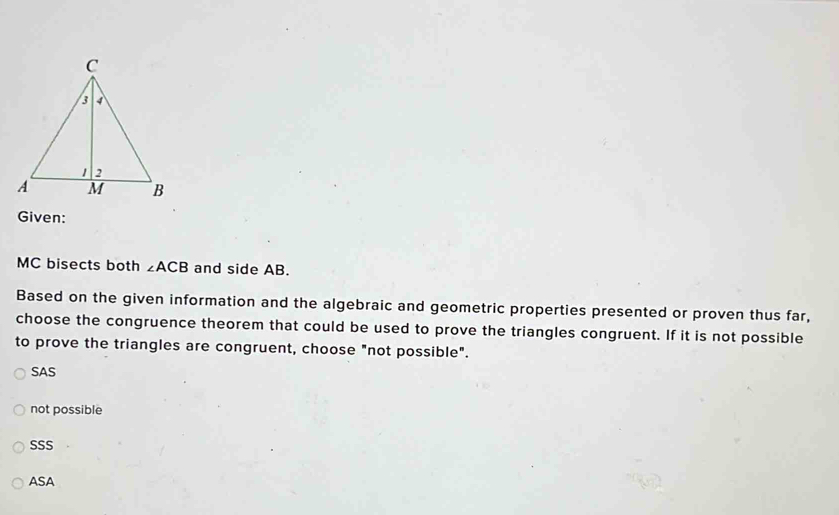 Given:
MC bisects both ∠ ACB and side AB.
Based on the given information and the algebraic and geometric properties presented or proven thus far,
choose the congruence theorem that could be used to prove the triangles congruent. If it is not possible
to prove the triangles are congruent, choose "not possible".
SAS
not possible
SSS
ASA