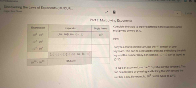 ACPS Bookzmárka
Discovering the Laws of Exponents (IM/OUR...
Erlgiae Rios Flores 2 of 28
<
Part 1: Multiplying Exponents
omplete the table to explore patterns in the exponents when
ultiplying powers of 10.
int:
To type a multiplication sign, use the "*" symbol on your
eyboard. This can be accessed by pressing and holding the shift
ey and the number 8 key. For example, 10 -10 can be typed as
 10^*10.
To type an exponent, use the "^" symbol on your keyboard. This
can be accessed by pressing and holding the shift key and the
number 6 key. For example, 10^2 can be typed as 10^(wedge)2