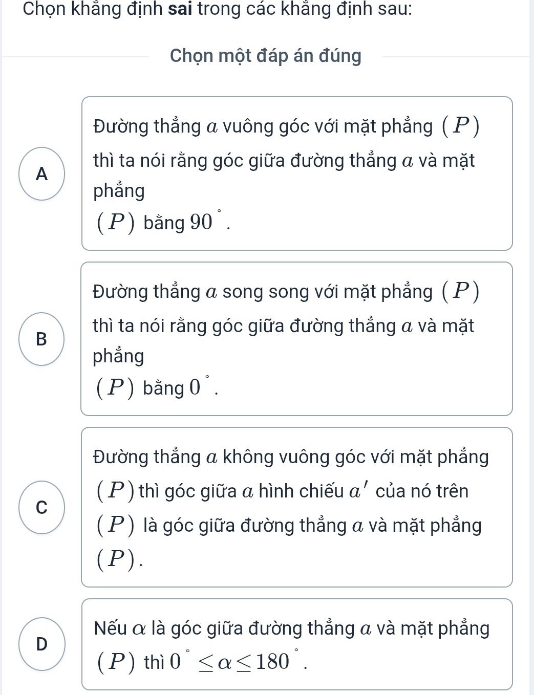 Chọn khắng định sai trong các khẳng định sau:
Chọn một đáp án đúng
Đường thẳng a vuông góc với mặt phẳng (P)
thì ta nói rằng góc giữa đường thẳng a và mặt
A
phẳng
(P) bằng 90°.
Đường thẳng a song song với mặt phẳng ( P)
thì ta nói rằng góc giữa đường thẳng a và mặt
B
phẳng
(P) bằng 0°.
Đường thẳng a không vuông góc với mặt phẳng
( P ) thì góc giữa a hình chiếu a' của nó trên
C
(P) là góc giữa đường thẳng a và mặt phẳng
(P).
Nếu α là góc giữa đường thẳng a và mặt phẳng
D
(P) thì 0°≤ alpha ≤ 180°.