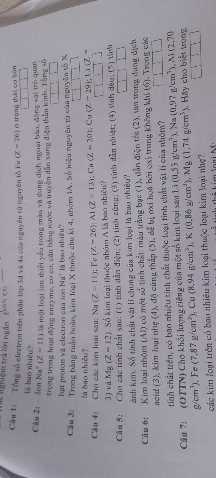 nghiệm trả lời ngắn
_
Câu 1: Tổng số electron trên phân lớp 3d và 4s của nguyên từ nguyên tố Fe (Z=26) ở trạng thái cơ bản
là bao nhiêu?
Câu 2: Ion Na^+ (Z=11) là một loại ion thiết yếu trong máu và dung dịch ngoại bào, đóng vai trò quan
trọng trong hoạt động enzyme, co cơ, cân bằng nước và truyền dẫn xung điện thần kinh. Tổng số
hạt proton và electron của ion Na * là bao nhiêu?
Câu 3: Trong bảng tuần hoàn, kim loại X thuộc chu kì 4, nhóm IA. Số hiệu nguyên tử của nguyên tố X
là bao nhiêu?
Câu 4: Cho các kim loại sau: Na (Z=11); Fe (Z=26);Al(Z=13);Ca(Z=20);Cu(Z=29);Li(Z=
3) và Mg(Z=12). Số kim loại thuộc nhóm A là bao nhiêu?
Câu 5: Cho các tính chất sau: (1) tính dẫn điện; (2) tính cứng; (3) tính dẫn nhiệt; (4) tính dèo; (5) tính
ánh kim. Số tính chất vật lí chung của kim loại là bao nhiêu?
Câu 6: Kim loại nhôm (Al) có một số tính chất: màu trắng bạc (1), dẫn điện tốt (2), tan trong dung dịch
acid (3), kim loại nhẹ (4), độ cứng thấp (5), dễ bị oxi hoá bởi oxi trong không khí (6). Trong các
tính chất trên, có bao nhiêu tính chất thuộc loại tính chất vật lí của nhôm?
Câu 7: : (OTTN) Cho khối lượng riêng của một số kim loại sau Li (0,53g/cm^3), +frac  Na (0,97g/cm^3),Al(2,70
g/cm^3) , Fe (7,87g/cm^3),Cu(8,94g/cm^3),K(0,86g/cm^3),Mg(1,74g/cm^3) Hãy cho biết trong
các kim loại trên có bao nhiêu kim loại thuộc loại kim loại nhẹ?
k   kim loại M: