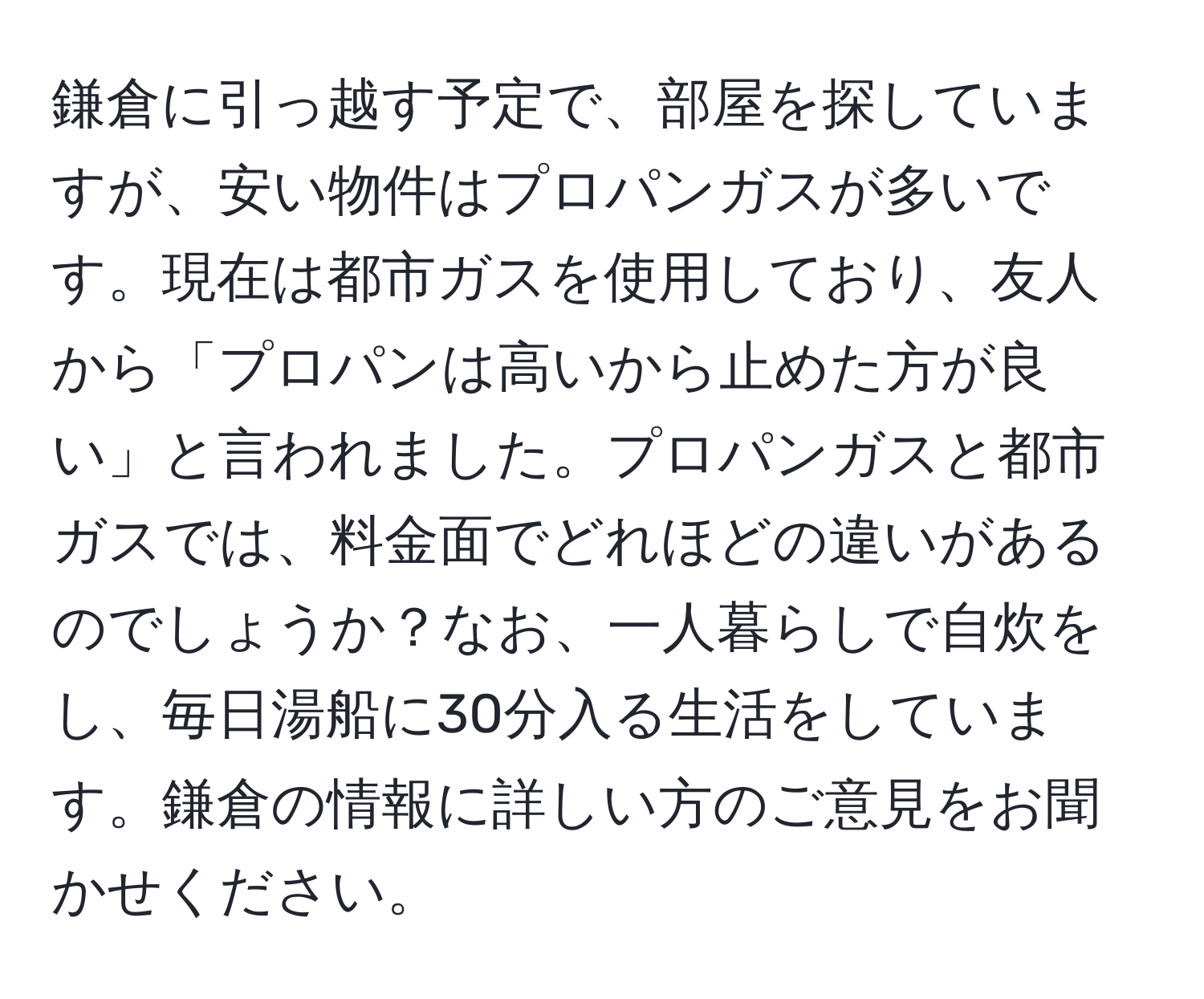 鎌倉に引っ越す予定で、部屋を探していますが、安い物件はプロパンガスが多いです。現在は都市ガスを使用しており、友人から「プロパンは高いから止めた方が良い」と言われました。プロパンガスと都市ガスでは、料金面でどれほどの違いがあるのでしょうか？なお、一人暮らしで自炊をし、毎日湯船に30分入る生活をしています。鎌倉の情報に詳しい方のご意見をお聞かせください。