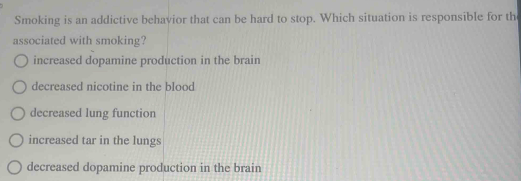 Smoking is an addictive behavior that can be hard to stop. Which situation is responsible for th
associated with smoking?
increased dopamine production in the brain
decreased nicotine in the blood
decreased lung function
increased tar in the lungs
decreased dopamine production in the brain