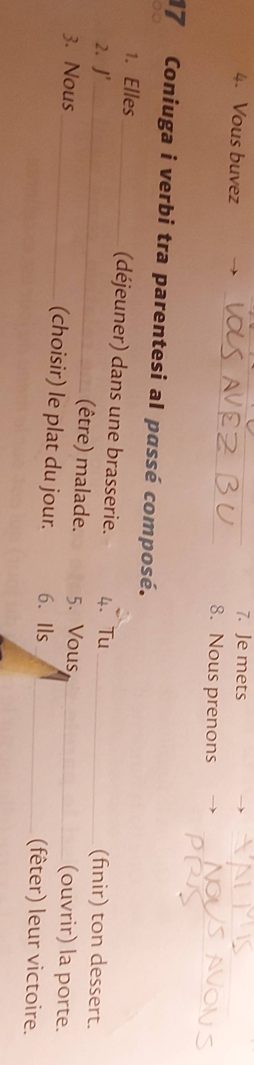 Vous buvez 
_7. Je mets 
_ 
_ 
8. Nous prenons 
17 Coniuga i verbi tra parentesi al passé composé. 
_ 
1. Elles _(déjeuner) dans une brasserie. 
2. J' 4. Tu_ 
(finir) ton dessert. 
5. Vous 
(être) malade. (ouvrir) la porte. 
3. Nous_ (choisir) le plat du jour._ 
6.Ils _(fêter) leur victoire.