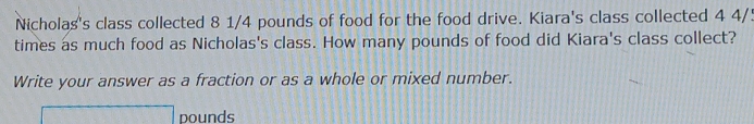 Nicholas's class collected 8 1/4 pounds of food for the food drive. Kiara's class collected 4 4/!
times as much food as Nicholas's class. How many pounds of food did Kiara's class collect? 
Write your answer as a fraction or as a whole or mixed number.
□ pounds