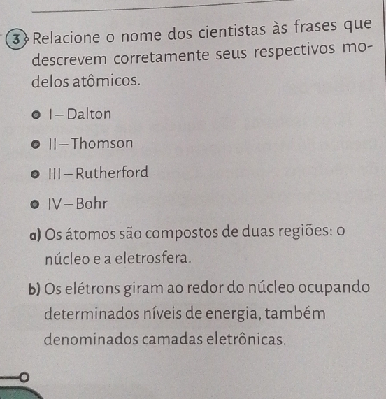 Relacione o nome dos cientistas às frases que
descrevem corretamente seus respectivos mo-
delos atômicos.
I - Dalton
II -Thomson
III - Rutherford
IV -Bohr
α) Os átomos são compostos de duas regiões: o
núcleo e a eletrosfera.
b) Os elétrons giram ao redor do núcleo ocupando
determinados níveis de energia, também
denominados camadas eletrônicas.