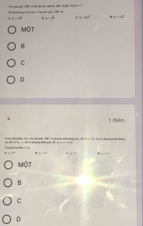 Cho tam giác ABC có độ dài các cạnh là AB=5, BC=6, CA=7. 
Độ dài đường cao kê từ A của tam giác ABC là:
A. h_2=2sqrt(6) B. h_p=sqrt(6) C. h_p=2sqrt(3) D. h_n=2sqrt(2)
MộT
B
C
D
* 1 điểm
Trong mặt phẳng Oxy, cho tam giác ABC có phương trình đường cao AD là x-3y-6=0 1, phương trình đường
cao BE là 3x-y-10=0 phương trình cạnh AB là x-y-2=0. 
Tung độ của điểm A là:
A. y_4=0 B. y_4=-2 C. y_A=1 D. y_x=-1
MộT
B
C
D