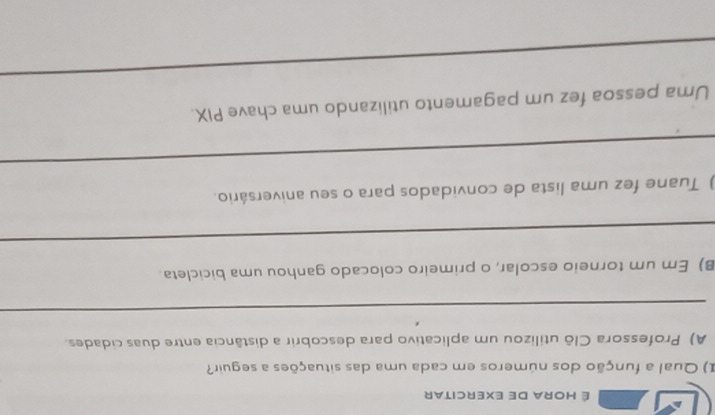 É Hora de exercitar 
I) Qual a função dos números em cada uma das situações a seguir? 
A) Professora Clô utilizou um aplicativo para descobrir a distância entre duas cidades. 
_ 
B) Em um torneio escolar, o primeiro colocado ganhou uma bicicleta. 
_ 
) Tuane fez uma lista de convidados para o seu aniversário. 
_ 
_ 
Uma pessoa fez um pagamento utilizando uma chave PIX.