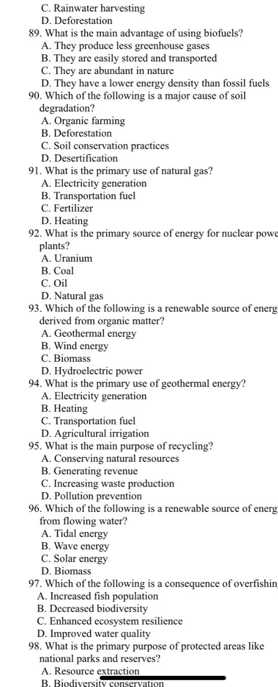 C. Rainwater harvesting
D. Deforestation
89. What is the main advantage of using biofuels?
A. They produce less greenhouse gases
B. They are easily stored and transported
C. They are abundant in nature
D. They have a lower energy density than fossil fuels
90. Which of the following is a major cause of soil
degradation?
A. Organic farming
B. Deforestation
C. Soil conservation practices
D. Desertification
91. What is the primary use of natural gas?
A. Electricity generation
B. Transportation fuel
C. Fertilizer
D. Heating
92. What is the primary source of energy for nuclear powe
plants?
A. Uranium
B. Coal
C. Oil
D. Natural gas
93. Which of the following is a renewable source of energ
derived from organic matter?
A. Geothermal energy
B. Wind energy
C. Biomass
D. Hydroelectric power
94. What is the primary use of geothermal energy?
A. Electricity generation
B. Heating
C. Transportation fuel
D. Agricultural irrigation
95. What is the main purpose of recycling?
A. Conserving natural resources
B. Generating revenue
C. Increasing waste production
D. Pollution prevention
96. Which of the following is a renewable source of energ
from flowing water?
A. Tidal energy
B. Wave energy
C. Solar energy
D. Biomass
97. Which of the following is a consequence of overfishin
A. Increased fish population
B. Decreased biodiversity
C. Enhanced ecosystem resilience
D. Improved water quality
98. What is the primary purpose of protected areas like
national parks and reserves?
A. Resource extraction
B. Biodiversity conservation