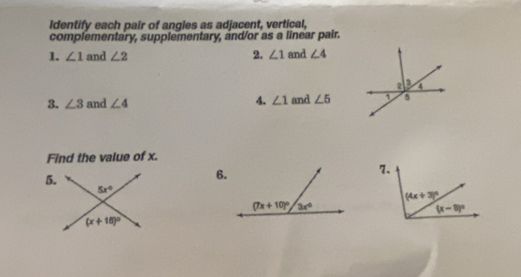 Identify each pair of angles as adjacent, vertical,
complementary, supplementary, and/or as a linear pair.
1. ∠ 1 and ∠ 2 2. ∠ 1 and ∠ 4
3. ∠ 3 and ∠ 4 4 ∠ 1 and ∠ 5
Find the value of x.
7.
5.
6.
5x°
(x+18)^circ 