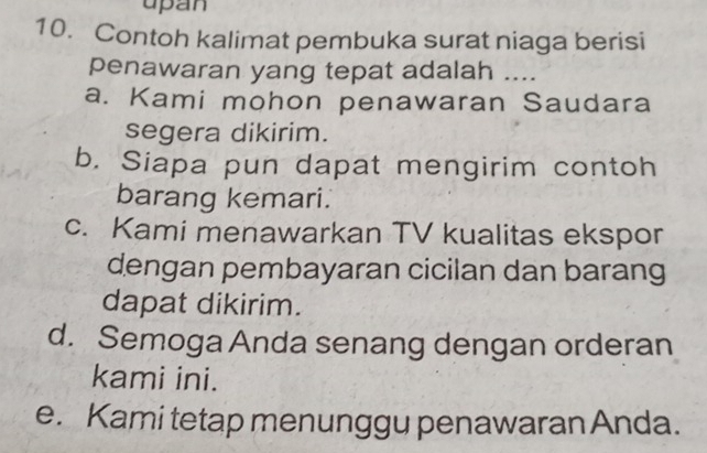 upan
10. Contoh kalimat pembuka surat niaga berisi
penawaran yang tepat adalah ....
a. Kami mohon penawaran Saudara
segera dikirim.
b. Siapa pun dapat mengirim contoh
barang kemari.
c. Kami menawarkan TV kualitas ekspor
dengan pembayaran cicilan dan barang
dapat dikirim.
d. Semoga Anda senang dengan orderan
kami ini.
e. Kami tetap menunggu penawaran Anda.