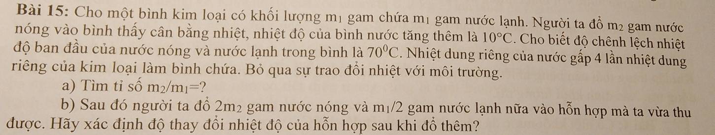 Cho một bình kim loại có khối lượng m1 gam chứa mị gam nước lạnh. Người ta đồ m2 gam nước 
nóng vào bình thấy cân bằng nhiệt, nhiệt độ của bình nước tăng thêm là 10°C. Cho biết độ chênh lệch nhiệt 
độ ban đầu của nước nóng và nước lạnh trong bình là 70°C. Nhiệt dung riêng của nước gấp 4 lần nhiệt dung 
riêng của kim loại làm bình chứa. Bỏ qua sự trao đồi nhiệt với môi trường. 
a) Tìm tỉ shat om_2/m_1= 2
b) Sau đó người ta đổ 2m² gam nước nóng và 1 m_1/2 gam nước lạnh nữa vào hỗn hợp mà ta vừa thu 
được. Hãy xác định độ thay đổi nhiệt độ của hỗn hợp sau khi đổ thêm?