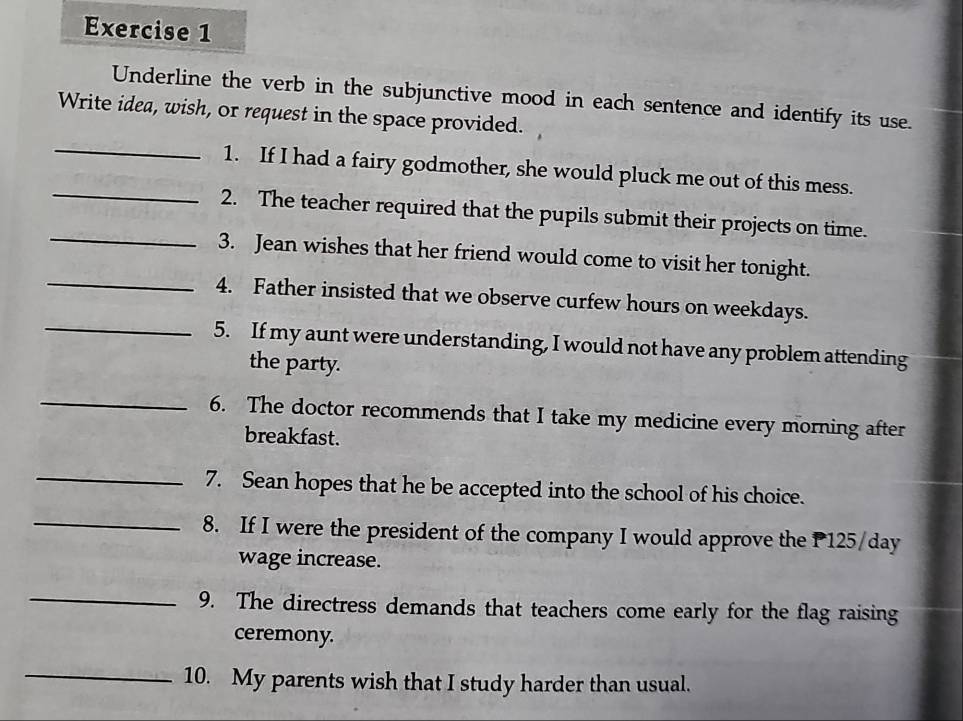 Underline the verb in the subjunctive mood in each sentence and identify its use. 
Write idea, wish, or request in the space provided. 
_1. If I had a fairy godmother, she would pluck me out of this mess. 
_2. The teacher required that the pupils submit their projects on time. 
_3. Jean wishes that her friend would come to visit her tonight. 
_4. Father insisted that we observe curfew hours on weekdays. 
_5. If my aunt were understanding, I would not have any problem attending 
the party. 
_6. The doctor recommends that I take my medicine every morning after 
breakfast. 
_7. Sean hopes that he be accepted into the school of his choice. 
_8. If I were the president of the company I would approve the P 125/day
wage increase. 
_9. The directress demands that teachers come early for the flag raising 
ceremony. 
_ 
10. My parents wish that I study harder than usual.