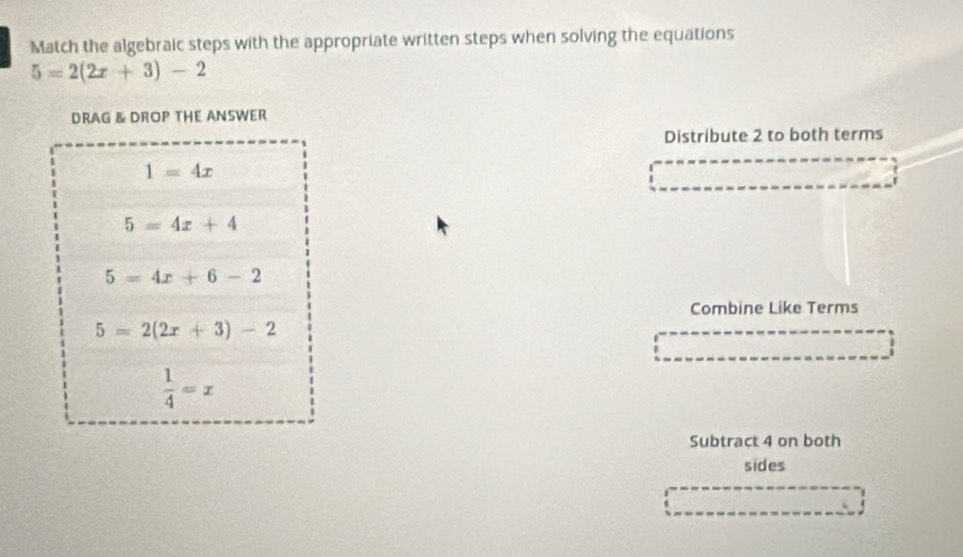 Match the algebraic steps with the appropriate written steps when solving the equations
5=2(2x+3)-2
DRAG & DROP THE ANSWER 
Distribute 2 to both terms
1=4x
5=4x+4
5=4x+6-2
Combine Like Terms
5=2(2x+3)-2
 1/4 =x
Subtract 4 on both 
sides