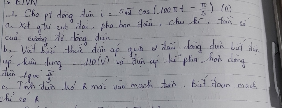 BIUN 
, Cho pt dong dùn i=5sqrt(2)cos (100π t- π /3 )(A)
a, xt glu cuc dai, pha bān dài, chu Ri, fan so 
cud aong do dōng dàn 
b, Vut bui thi dùn ap guú ddāi dōng dūn but dun 
ap huā dung =110(V) va dùn aphè pha han dōng 
din goè  π /3 
e, Tink dun to R mai vao mach ten. Biet doan mach 
chice k