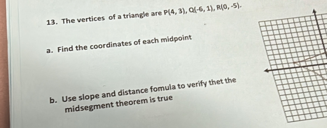 The vertices of a triangle are P(4,3), Q(-6,1), R(0,-5). 
a. Find the coordinates of each midpoint 
b. Use slope and distance fomula to verify thet the 
midsegment theorem is true