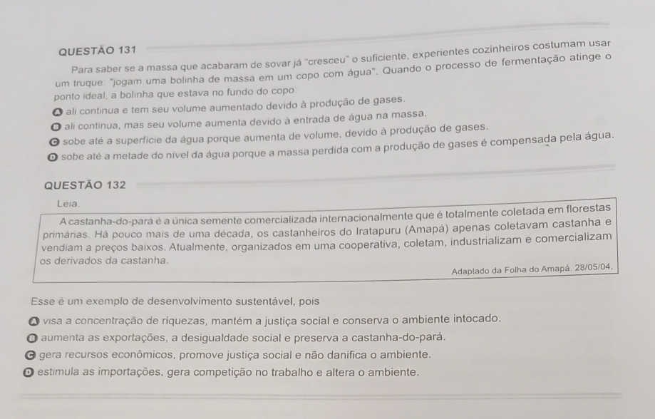 Para saber se a massa que acabaram de sovar já "cresceu" o suficiente, experientes cozinheiros costumam usar
um truque: "jogam uma bolinha de massa em um copo com água". Quando o processo de fermentação atinge o
ponto ideal, a bolinha que estava no fundo do copo:
O ali continua e tem seu volume aumentado devido à produção de gases.
O ali continua, mas seu volume aumenta devido à entrada de água na massa.
O sobe até a superfície da água porque aumenta de volume, devido à produção de gases.
O sobe até a metade do nível da água porque a massa perdida com a produção de gases é compensada pela água.
QUESTÃO 132
Leia.
A castanha-do-pará é a única semente comercializada internacionalmente que é totalmente coletada em florestas
primárias. Há pouco mais de uma década, os castanheiros do Iratapuru (Amapá) apenas coletavam castanha e
vendiam a preços baixos. Atualmente, organizados em uma cooperativa, coletam, industrializam e comercializam
os derivados da castanha.
Adaptado da Folha do Amapá, 28/05/04.
Esse é um exemplo de desenvolvimento sustentável, pois
O visa a concentração de riquezas, mantém a justiça social e conserva o ambiente intocado.
O aumenta as exportações, a desigualdade social e preserva a castanha-do-pará.
O gera recursos econômicos, promove justiça social e não danifica o ambiente.
O estimula as importações, gera competição no trabalho e altera o ambiente.