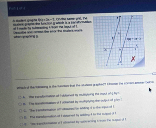 Pan 1 of 2
A sludent graphs f(x)=3x-2. On the same grid, the 
stuxient graphs the function g which is a transformation
of I made by subtracting 4 from the input of f.
Describe and correct the error the student made
when graphing g
Which of the following is the function that the student graphed? Choose the correct answer below.
A. The transformation of f obtained by multiplying the input of g by f.
B. The transformation of f obrained by multiplying the output of g by f.
C. The transformation of f obtained by adding 4 to the input of f.
D. The transformation of f obsained by adding 4 to the output of f.
E. The transformation of f obtained by subtracting 4 from the output of f.