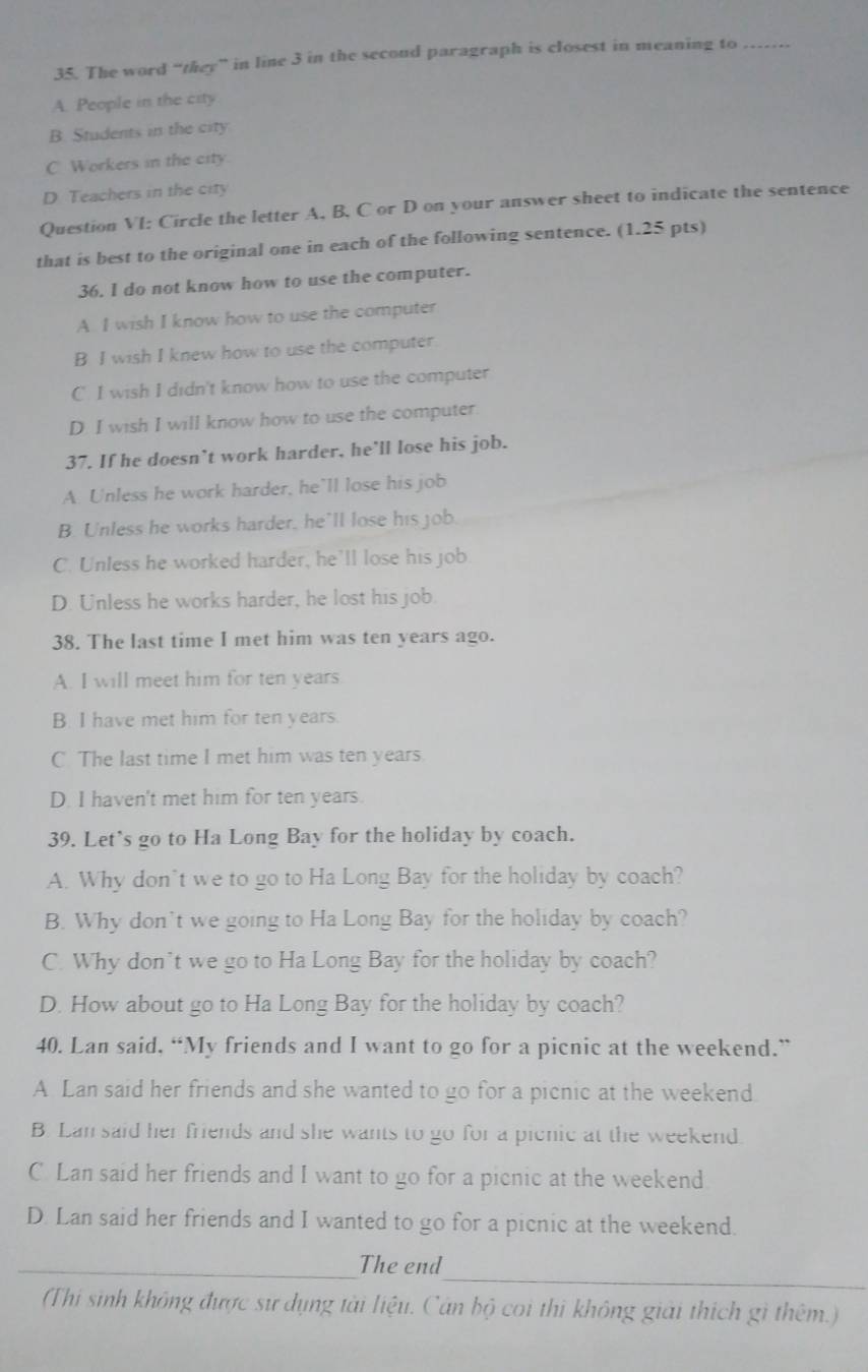 The word “they” in line 3 in the second paragraph is closest in meaning to_
A. People in the city
B. Students in the city
C Workers in the city.
D Teachers in the city
Question VI: Circle the letter A, B. C or D on your answer sheet to indicate the sentence
that is best to the original one in each of the following sentence. (1.25 pts)
36. I do not know how to use the computer.
A I wish I know how to use the computer
B I wish I knew how to use the computer
C. I wish I didn't know how to use the computer
D. I wish I will know how to use the computer.
37. If he doesn’t work harder, he’ll lose his job.
A Unless he work harder, he’ll lose his job
B. Unless he works harder, he'll lose his job.
C. Unless he worked harder, he'll lose his job
D. Unless he works harder, he lost his job.
38. The last time I met him was ten years ago.
A. I will meet him for ten years
B. I have met him for ten years.
C. The last time I met him was ten years.
D. I haven't met him for ten years.
39. Let's go to Ha Long Bay for the holiday by coach.
A. Why don’t we to go to Ha Long Bay for the holiday by coach?
B. Why don't we going to Ha Long Bay for the holiday by coach?
C. Why don’t we go to Ha Long Bay for the holiday by coach?
D. How about go to Ha Long Bay for the holiday by coach?
40. Lan said, “My friends and I want to go for a picnic at the weekend.”
A Lan said her friends and she wanted to go for a picnic at the weekend
B. Lan said her friends and she wants to go for a picnic at the weekend.
C Lan said her friends and I want to go for a picnic at the weekend
D. Lan said her friends and I wanted to go for a picnic at the weekend.
_
_The end
(Thi sinh không được sư dụng tài liệu. Cán bộ coi thi không giải thích gì thêm.)