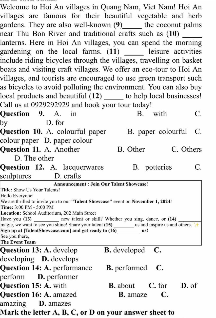 Welcome to Hoi An villages in Quang Nam, Viet Nam! Hoi An
villages are famous for their beautiful vegetable and herb 
gardens. They are also well-known (9)_ the coconut palms
near Thu Bon River and traditional crafts such as (10)_
lanterns. Here in Hoi An villages, you can spend the morning
gardening on the local farms. (11) _leisure activities
include riding bicycles through the villages, travelling on basket
boats and visiting craft villages. We offer an eco-tour to Hoi An
villages, and tourists are encouraged to use green transport such
as bicycles to avoid polluting the environment. You can also buy
local products and beautiful (12) _to help local businesses!
Call us at 0929292929 and book your tour today!
Question 9. A. in B. with C.
by D. for
Question 10. A. colourful paper B. paper colourful C.
colour paper D. paper colour
Question 11. A. Another B. Other C. Others
D. The other
Question 12. A. lacquerwares B. potteries C.
sculptures D. crafts
Announcement : Join Our Talent Showcase!
Title: Show Us Your Talents!
Hello Everyone!
We are thrilled to invite you to our "Talent Showcase" event on November 1, 2024!
Time: 3:00 PM - 5:00 PM
Location: School Auditorium, 202 Main Street
Have you (13) _new talent or skill? Whether you sing, dance, or (14)_
magic, we want to see you shine! Share your talent (15) _us and inspire us and others.
Sign up at [TalentShowcase.com] and get ready to (16)_ us!
See you there,
The Event Team
Question 13:A . develop B. developed C.
developing D. develops
Question 14:A . performance B. performed C.
perform D. performer
Question 15:A . with B. about C. for D. of
Question 16:A . amazed B. amaze C.
amazing D. amazes
Mark the letter A, B, C, or D on your answer sheet to