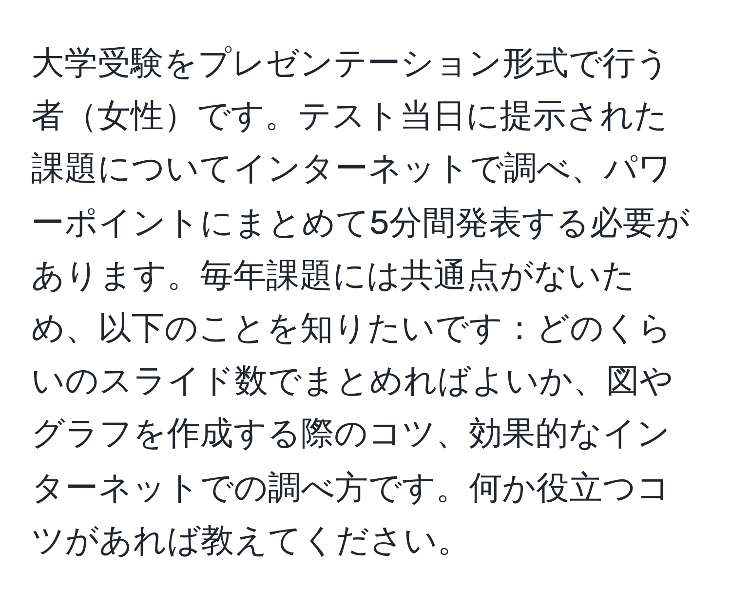 大学受験をプレゼンテーション形式で行う者女性です。テスト当日に提示された課題についてインターネットで調べ、パワーポイントにまとめて5分間発表する必要があります。毎年課題には共通点がないため、以下のことを知りたいです：どのくらいのスライド数でまとめればよいか、図やグラフを作成する際のコツ、効果的なインターネットでの調べ方です。何か役立つコツがあれば教えてください。