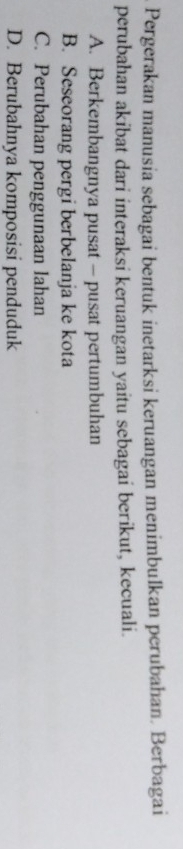 Pergerakan manusia sebagai bentuk inetarksi keruangan menimbulkan perubahan. Berbagai
perubahan akibat dari interaksi keruangan yaitu sebagai berikut, kecuali.
A. Berkembangnya pusat - pusat pertumbuhan
B. Seseorang pergi berbelanja ke kota
C. Perubahan penggunaan lahan
D. Berubahnya komposisi penduduk