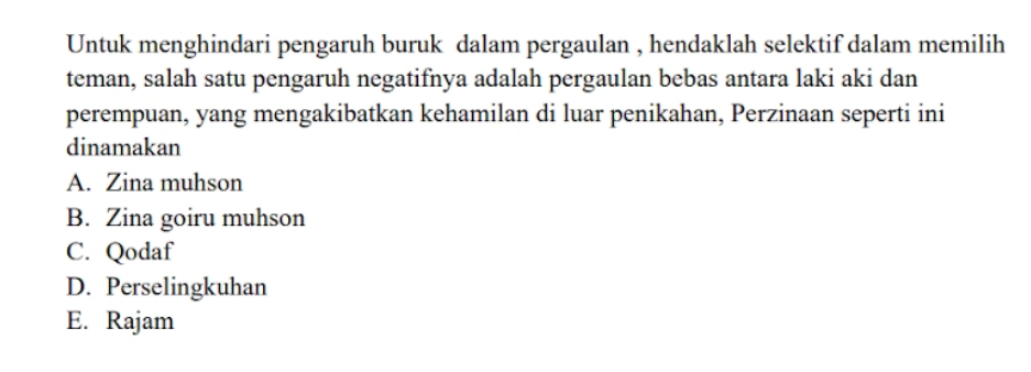 Untuk menghindari pengaruh buruk dalam pergaulan , hendaklah selektif dalam memilih
teman, salah satu pengaruh negatifnya adalah pergaulan bebas antara laki aki dan
perempuan, yang mengakibatkan kehamilan di luar penikahan, Perzinaan seperti ini
dinamakan
A. Zina muhson
B. Zina goiru muhson
C. Qodaf
D. Perselingkuhan
E. Rajam