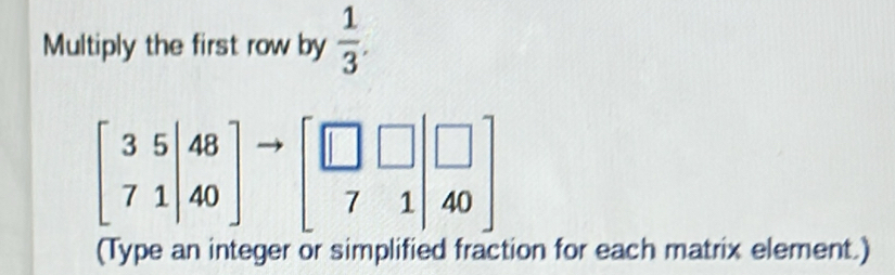 Multiply the first row by  1/3 .
beginbmatrix 3&5&|48 7&1|&40endbmatrix to beginbmatrix □ &□ &□  7&1&40endbmatrix
(Type an integer or simplified fraction for each matrix element.)