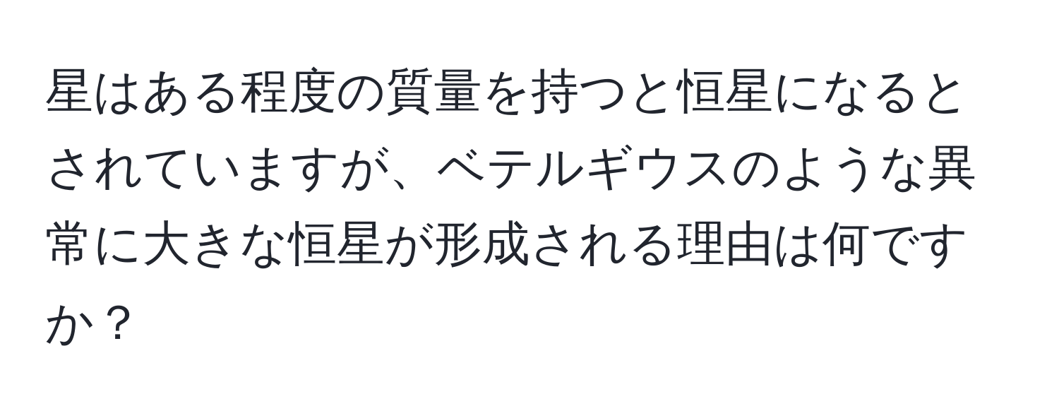 星はある程度の質量を持つと恒星になるとされていますが、ベテルギウスのような異常に大きな恒星が形成される理由は何ですか？