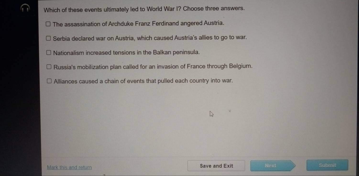 Which of these events ultimately led to World War I? Choose three answers.
The assassination of Archduke Franz Ferdinand angered Austria.
Serbia declared war on Austria, which caused Austria's allies to go to war.
Nationalism increased tensions in the Balkan peninsula.
Russia's mobilization plan called for an invasion of France through Belgium.
Alliances caused a chain of events that pulled each country into war.
Mark this and return Save and Exit Next Submit