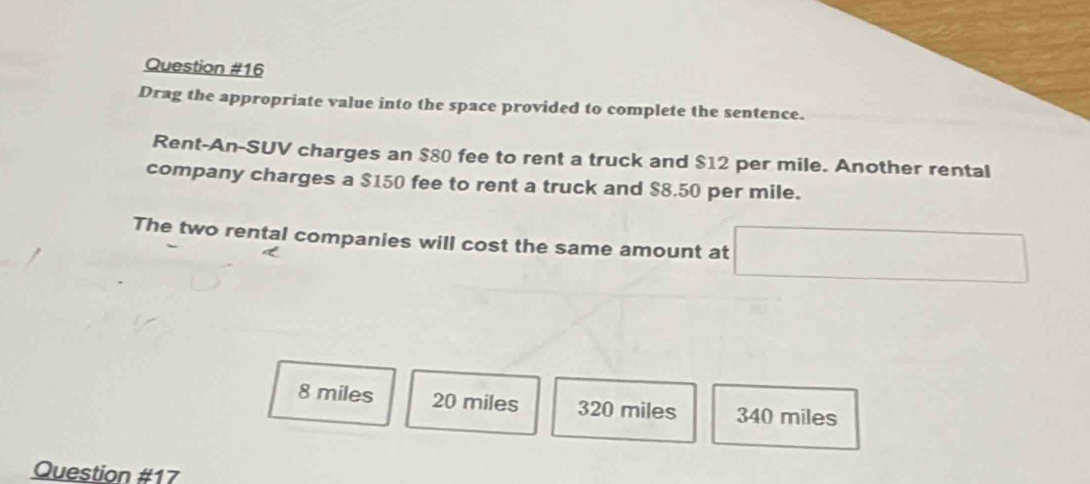 Drag the appropriate value into the space provided to complete the sentence.
Rent-An-SUV charges an $80 fee to rent a truck and $12 per mile. Another rental
company charges a $150 fee to rent a truck and $8.50 per mile.
The two rental companies will cost the same amount at
8 miles 20 miles 320 miles 340 miles
Question #17