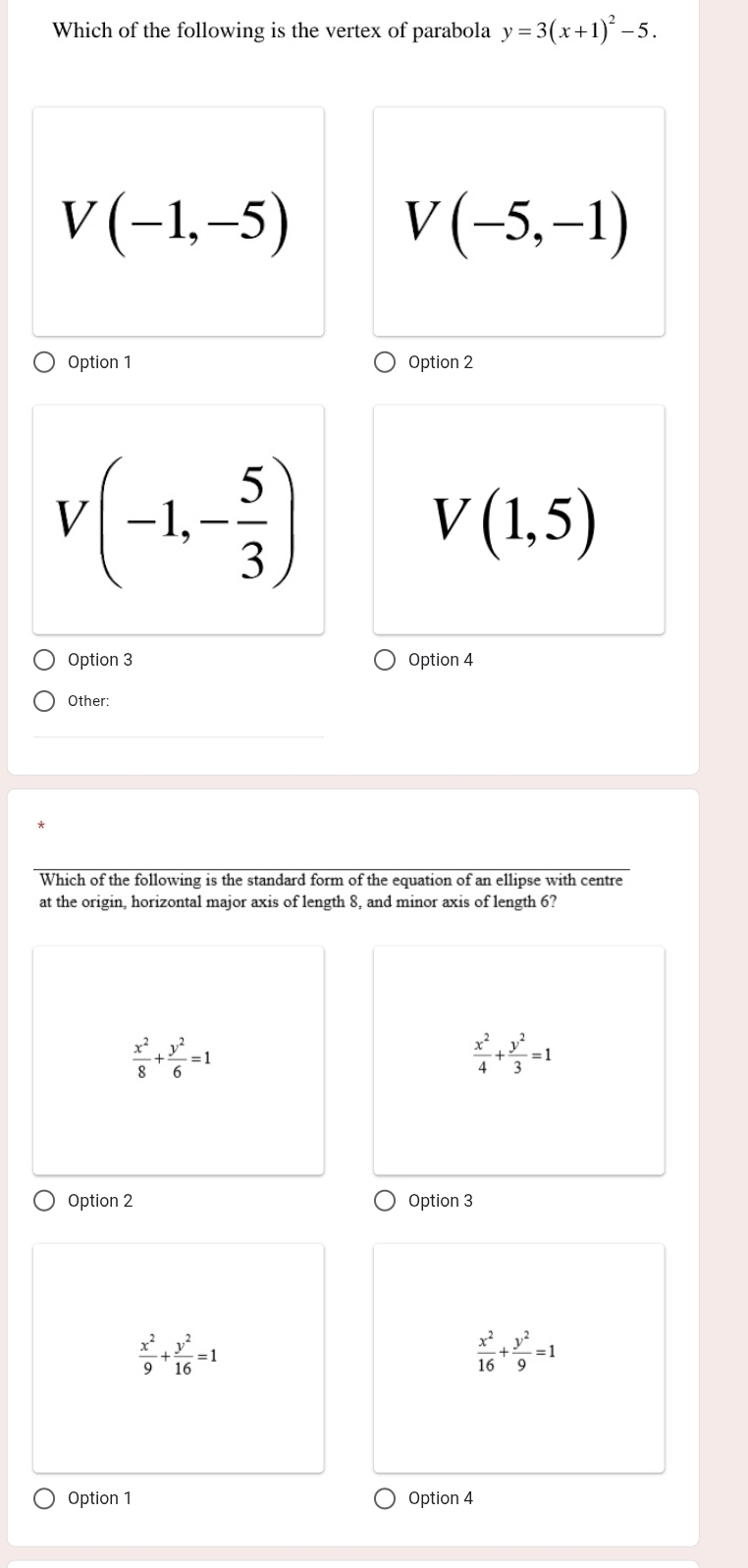 Which of the following is the vertex of parabola y=3(x+1)^2-5.
V(-1,-5)
V(-5,-1)
Option 1 Option 2
V(-1,- 5/3 )
V(1,5)
Option 3 Option 4
Other:
Which of the following is the standard form of the equation of an ellipse with centre
at the origin, horizontal major axis of length 8, and minor axis of length 6?
 x^2/8 + y^2/6 =1
 x^2/4 + y^2/3 =1
Option 2 Option 3
 x^2/9 + y^2/16 =1
 x^2/16 + y^2/9 =1
Option 1 Option 4