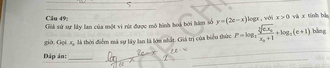 Giả sử sự lây lan của một vi rút được mô hình hoá bởi hàm số y=(2e-x) logx, với x>0 và x tính bàn 
giờ. Gọi x_0 là thời điểm mà sự lây lan là lớn nhất. Giá trị của biểu thức P=log _2frac sqrt[3](e.x_0)x_0+1+log _2(e+1) bằng 
Đáp án:_