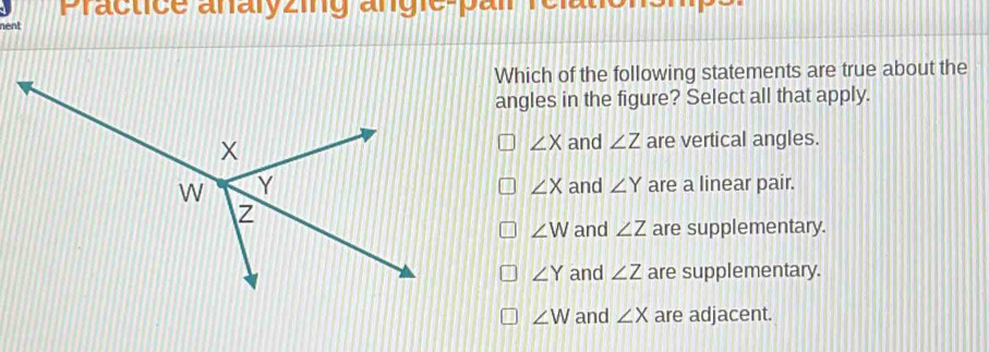 Practice analyzing angie-pair rélate
nent
Which of the following statements are true about the
angles in the figure? Select all that apply.
∠ X and ∠ Z are vertical angles.
and ∠ Y are a linear pair.
∠ X
∠ W and ∠ Z are supplementary.
∠ Y and ∠ Z are supplementary.
∠ W and ∠ X are adjacent.