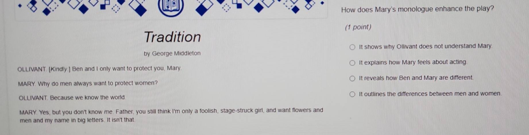 How does Mary's monologue enhance the play?
(1 point)
Tradition
It shows why Ollivant does not understand Mary
by George Middleton
It explains how Mary feels about acting
OLLIVANT. [Kindly.] Ben and I only want to protect you, Mary
It reveals how Ben and Mary are different.
MARY. Why do men always want to protect women?
It outlines the differences between men and women.
OLLIVANT. Because we know the world
MARY. Yes; but you don't know me. Father, you still think I'm only a foolish, stage-struck girl, and want flowers and
men and my name in big letters. It isn't that
