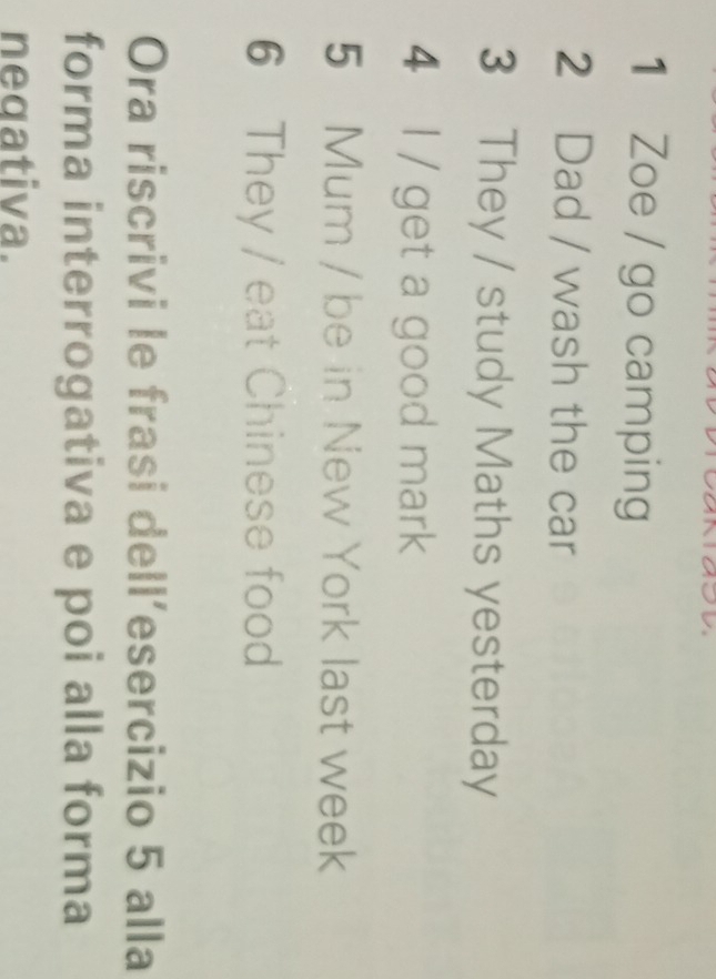 Zoe / go camping 
2 Dad / wash the car 
3 They / study Maths yesterday 
4 l / get a good mark 
5 Mum / be in New York last week 
6 They / eat Chinese food 
Ora riscrivi le frasi dell’esercizio 5 alla 
forma interrogativa e poi alla forma 
negativa.